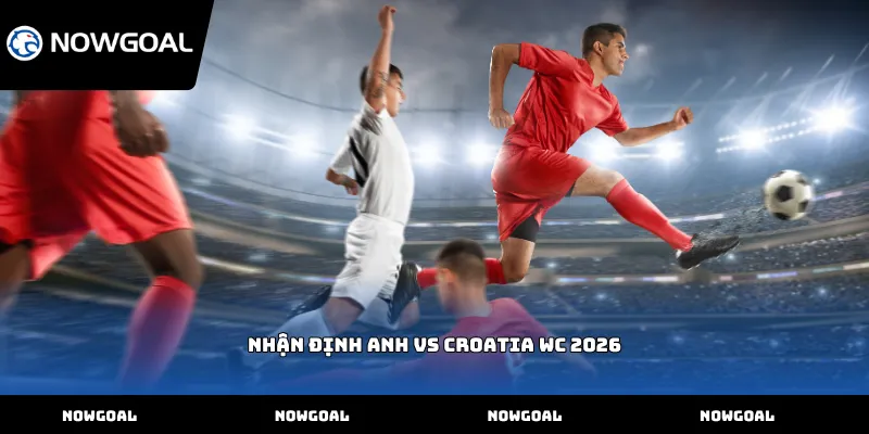 Nhận định Anh vs Croatia WC 2026